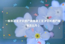 一般来说无子女遗产谁继承（无子女的遗产继承怎么办）