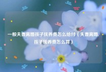 一般夫妻离婚孩子抚养费怎么给付（夫妻离婚,孩子抚养费怎么算）