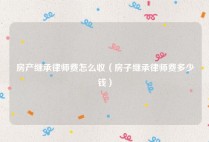 房产继承律师费怎么收（房子继承律师费多少钱）