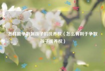 怎样能争取到孩子的抚养权（怎么有利于争取孩子抚养权）