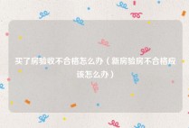 买了房验收不合格怎么办（新房验房不合格应该怎么办）