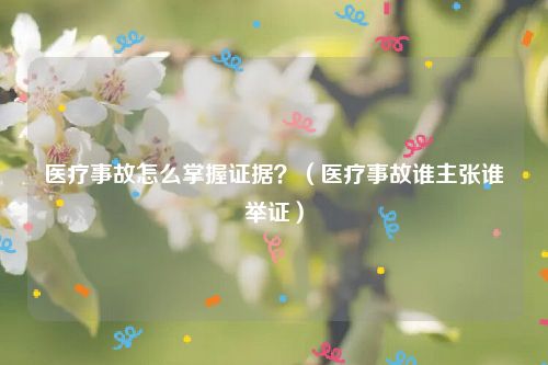 医疗事故怎么掌握证据？（医疗事故谁主张谁举证）