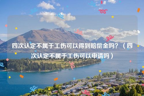 四次认定不属于工伤可以得到赔偿金吗？（四次认定不属于工伤可以申请吗）