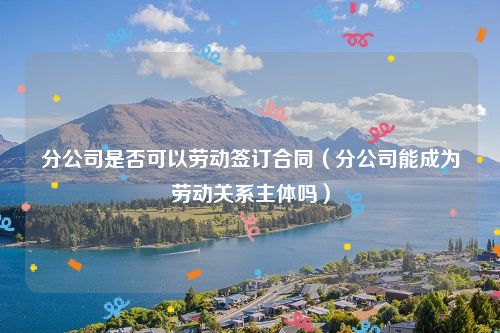 分公司是否可以劳动签订合同（分公司能成为劳动关系主体吗）