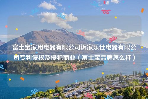 富士宝家用电器有限公司诉家乐仕电器有限公司专利侵权及侵犯商业（富士宝品牌怎么样）