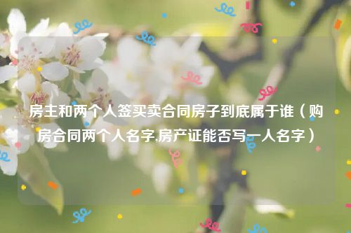 房主和两个人签买卖合同房子到底属于谁（购房合同两个人名字,房产证能否写一人名字）