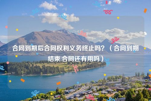 合同到期后合同权利义务终止吗？（合同到期结束,合同还有用吗）