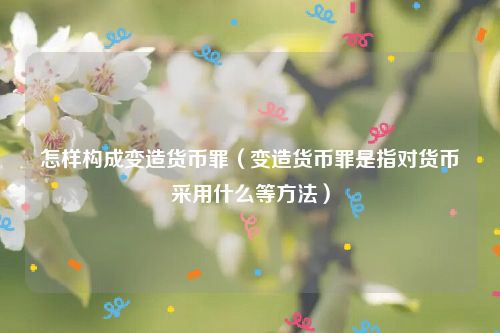 怎样构成变造货币罪（变造货币罪是指对货币采用什么等方法）