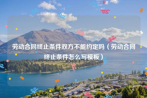 劳动合同终止条件双方不能约定吗（劳动合同终止条件怎么写模板）