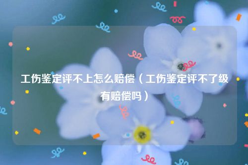 工伤鉴定评不上怎么赔偿（工伤鉴定评不了级有赔偿吗）