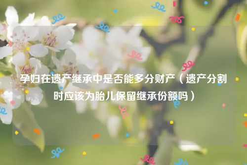 孕妇在遗产继承中是否能多分财产（遗产分割时应该为胎儿保留继承份额吗）