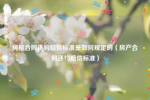 房屋合同违约赔偿标准是如何规定的（房产合同违约赔偿标准）