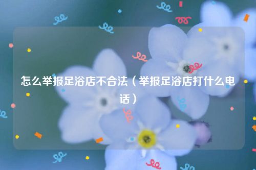 怎么举报足浴店不合法（举报足浴店打什么电话）