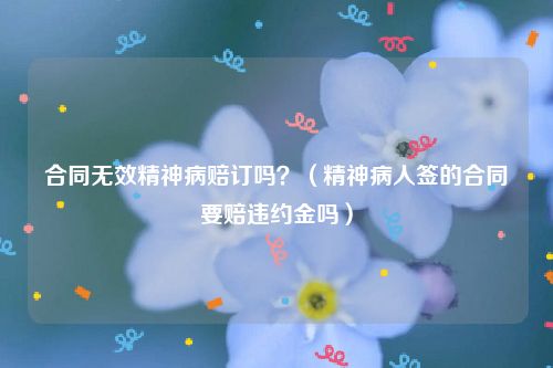 合同无效精神病赔订吗？（精神病人签的合同要赔违约金吗）