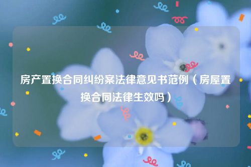 房产置换合同纠纷案法律意见书范例（房屋置换合同法律生效吗）