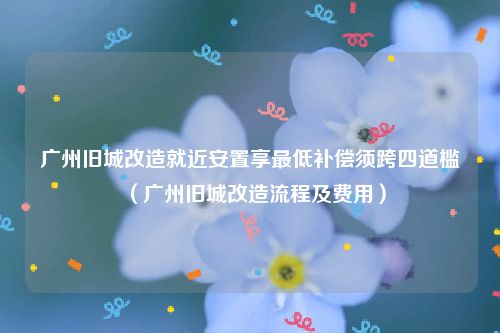 广州旧城改造就近安置享最低补偿须跨四道槛（广州旧城改造流程及费用）