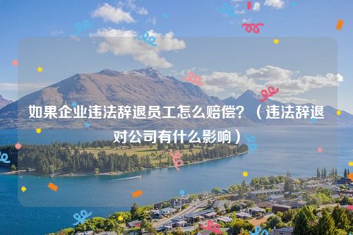 如果企业违法辞退员工怎么赔偿？（违法辞退对公司有什么影响）