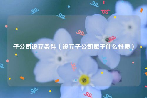 子公司设立条件（设立子公司属于什么性质）