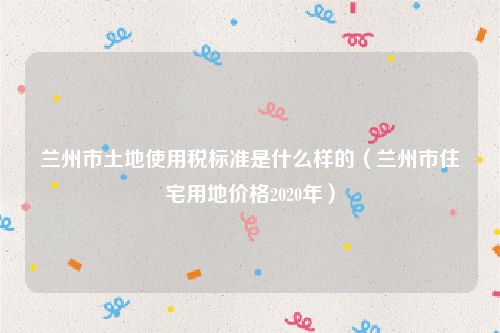 兰州市土地使用税标准是什么样的（兰州市住宅用地价格2020年）