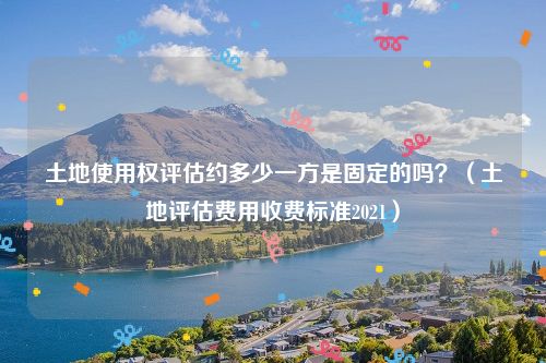 土地使用权评估约多少一方是固定的吗？（土地评估费用收费标准2021）