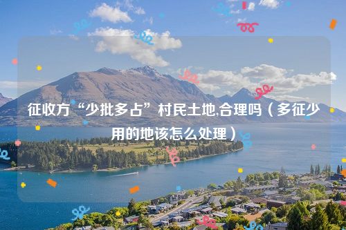 征收方“少批多占”村民土地,合理吗（多征少用的地该怎么处理）