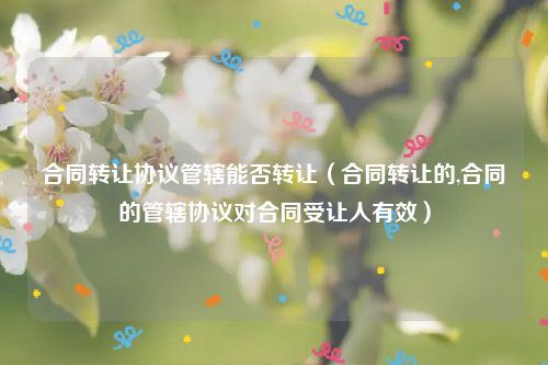 合同转让协议管辖能否转让（合同转让的,合同的管辖协议对合同受让人有效）