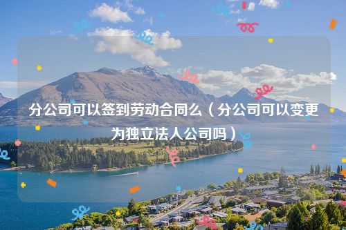 分公司可以签到劳动合同么（分公司可以变更为独立法人公司吗）