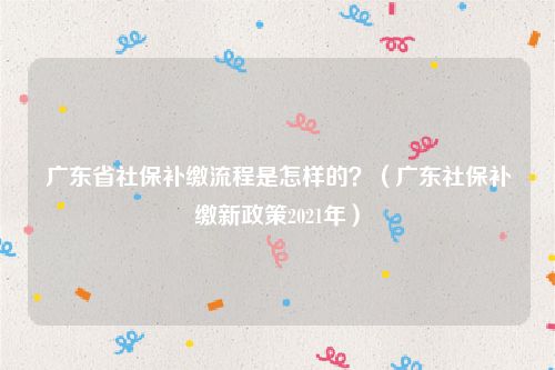 广东省社保补缴流程是怎样的？（广东社保补缴新政策2021年）