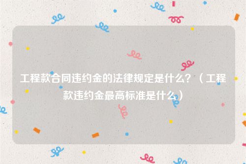 工程款合同违约金的法律规定是什么？（工程款违约金最高标准是什么）