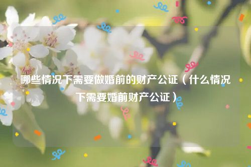 哪些情况下需要做婚前的财产公证（什么情况下需要婚前财产公证）