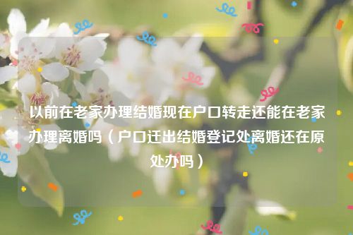 以前在老家办理结婚现在户口转走还能在老家办理离婚吗（户口迁出结婚登记处离婚还在原处办吗）