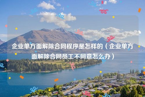 企业单方面解除合同程序是怎样的（企业单方面解除合同员工不同意怎么办）