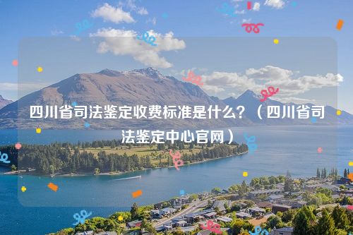 四川省司法鉴定收费标准是什么？（四川省司法鉴定中心官网）