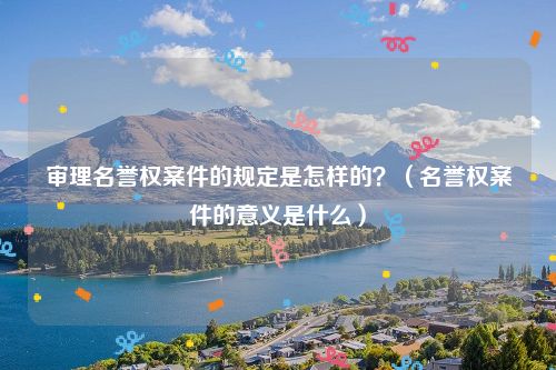 审理名誉权案件的规定是怎样的？（名誉权案件的意义是什么）