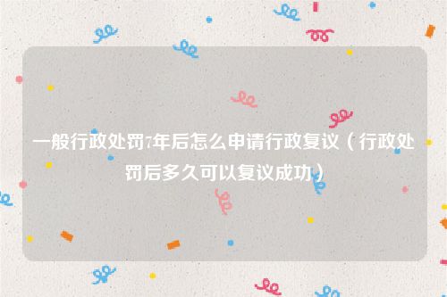 一般行政处罚7年后怎么申请行政复议（行政处罚后多久可以复议成功）