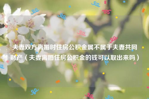 夫妻双方离婚时住房公积金属不属于夫妻共同财产（夫妻离婚住房公积金的钱可以取出来吗）