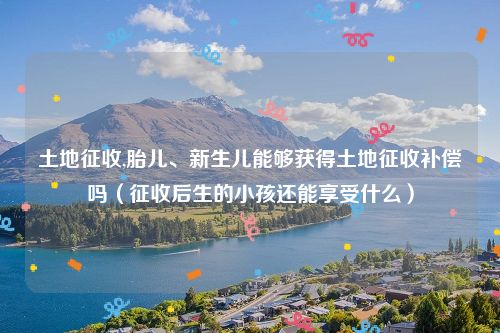 土地征收,胎儿、新生儿能够获得土地征收补偿吗（征收后生的小孩还能享受什么）