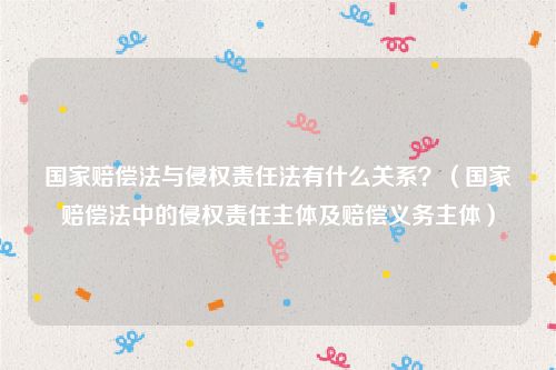 国家赔偿法与侵权责任法有什么关系？（国家赔偿法中的侵权责任主体及赔偿义务主体）