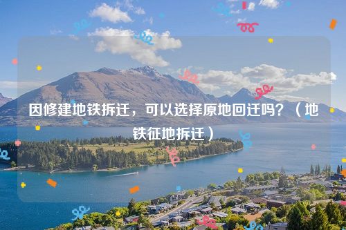 因修建地铁拆迁，可以选择原地回迁吗？（地铁征地拆迁）