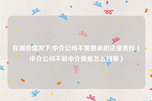 在哪些情况下,中介公司不需要承担法律责任（中介公司不收中介费是怎么回事）