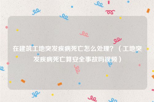 在建筑工地突发疾病死亡怎么处理？（工地突发疾病死亡算安全事故吗视频）