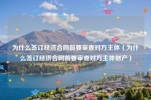 为什么签订经济合同前要审查对方主体（为什么签订经济合同前要审查对方主体财产）