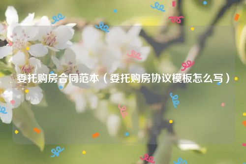 委托购房合同范本（委托购房协议模板怎么写）