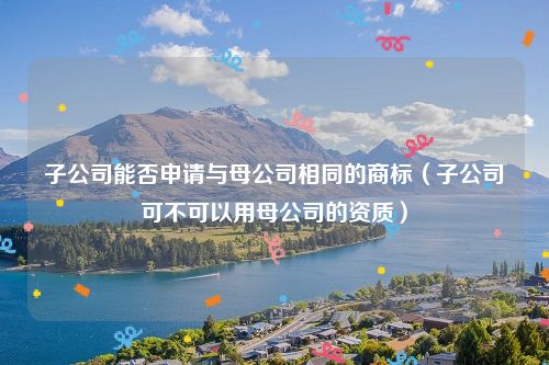 子公司能否申请与母公司相同的商标（子公司可不可以用母公司的资质）