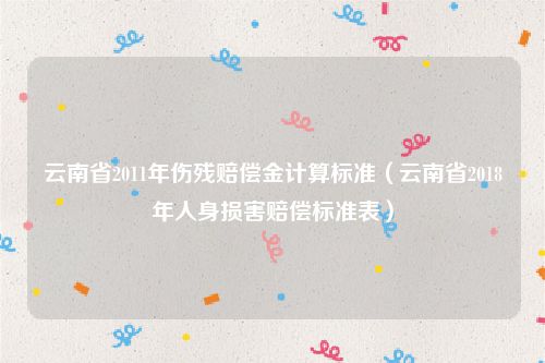 云南省2011年伤残赔偿金计算标准（云南省2018年人身损害赔偿标准表）